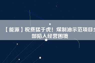 【能源】稅費(fèi)猛于虎！煤制油示范項(xiàng)目全部陷入經(jīng)營困境