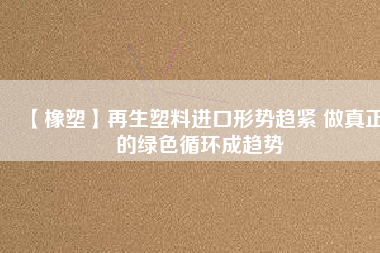 【橡塑】再生塑料進口形勢趨緊 做真正的綠色循環(huán)成趨勢