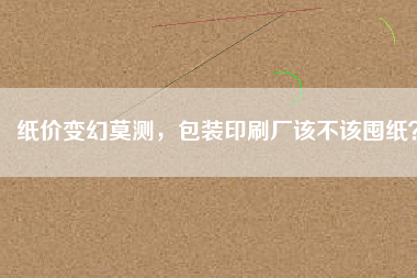 紙價變幻莫測，包裝印刷廠該不該囤紙？