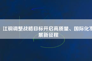 江銅調(diào)整戰(zhàn)略目標(biāo)開(kāi)啟高質(zhì)量、國(guó)際化發(fā)展新征程