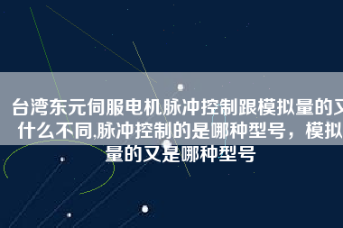 臺灣東元伺服電機脈沖控制跟模擬量的又什么不同,脈沖控制的是哪種型號，模擬量的又是哪種型號