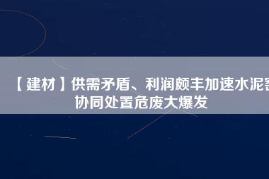 【建材】供需矛盾、利潤(rùn)頗豐加速水泥窯協(xié)同處置危廢大爆發(fā)