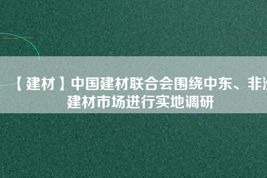 【建材】中國(guó)建材聯(lián)合會(huì)圍繞中東、非洲建材市場(chǎng)進(jìn)行實(shí)地調(diào)研