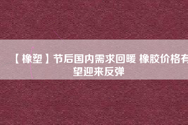 【橡塑】節(jié)后國內(nèi)需求回暖 橡膠價(jià)格有望迎來反彈