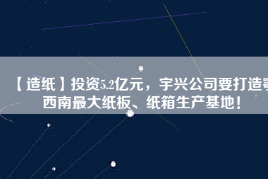 【造紙】投資5.2億元，宇興公司要打造鄂西南最大紙板、紙箱生產(chǎn)基地！