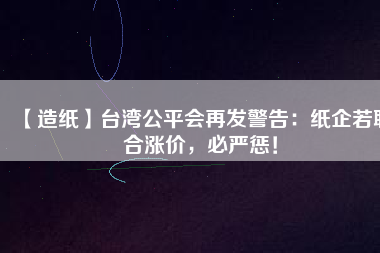 【造紙】臺灣公平會再發(fā)警告：紙企若聯(lián)合漲價，必嚴(yán)懲！