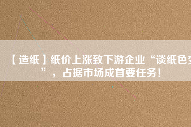 【造紙】紙價上漲致下游企業(yè)“談紙色變”，占據(jù)市場成首要任務！