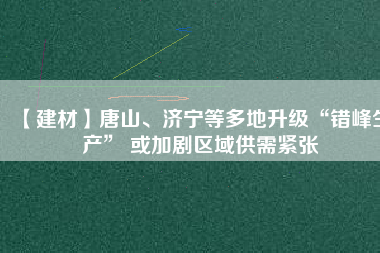 【建材】唐山、濟(jì)寧等多地升級(jí)“錯(cuò)峰生產(chǎn)” 或加劇區(qū)域供需緊張
