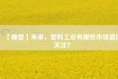 【橡塑】未來，塑料工業(yè)有哪些市場(chǎng)值得關(guān)注？