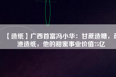 【造紙】廣西首富馮小華：甘蔗造糖，蔗渣造紙，他的甜蜜事業(yè)價(jià)值75億
