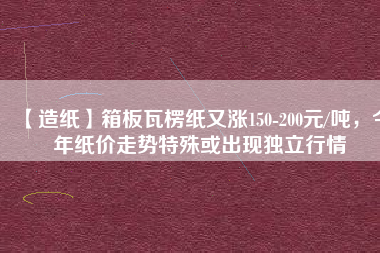 【造紙】箱板瓦楞紙又漲150-200元/噸，今年紙價(jià)走勢(shì)特殊或出現(xiàn)獨(dú)立行情