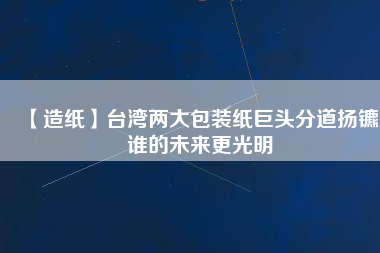 【造紙】臺(tái)灣兩大包裝紙巨頭分道揚(yáng)鑣，誰的未來更光明