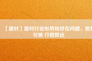 【建材】面對行業(yè)形勢和存在問題，思想引領 行穩(wěn)致遠