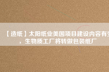 【造紙】太陽紙業(yè)美國項(xiàng)目建設(shè)內(nèi)容有變，生物質(zhì)工廠將轉(zhuǎn)做包裝紙廠