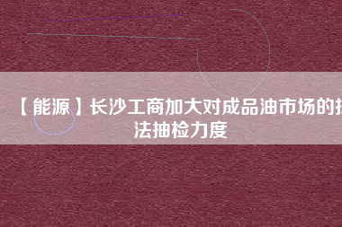 【能源】長沙工商加大對(duì)成品油市場(chǎng)的執(zhí)法抽檢力度