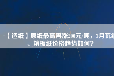 【造紙】原紙最高再漲200元/噸，3月瓦紙、箱板紙價(jià)格趨勢(shì)如何？