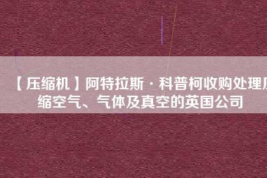 【壓縮機(jī)】阿特拉斯·科普柯收購(gòu)處理壓縮空氣、氣體及真空的英國(guó)公司