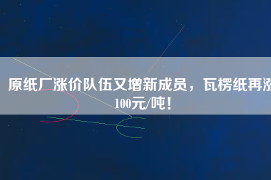 原紙廠漲價隊伍又增新成員，瓦楞紙再漲100元/噸！