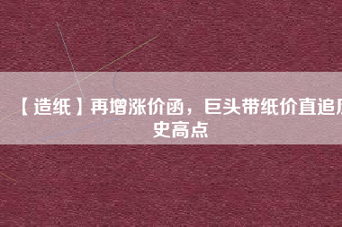【造紙】再增漲價(jià)函，巨頭帶紙價(jià)直追歷史高點(diǎn)